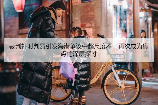 裁判补时判罚引发海港争议中超尺度不一再次成为焦点的深层探讨